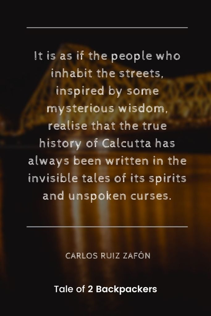 “It is as if the people who inhabit the streets, inspired by some mysterious wisdom, realise that the true history of Calcutta has always been written in the invisible tales of its spirits and unspoken curses.” – Carlos Ruiz Zafón
Kolkata Quotes