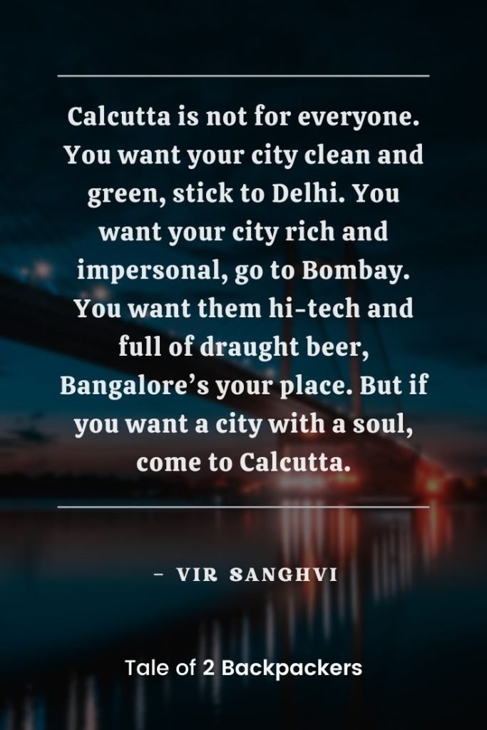 “Calcutta is not for everyone. You want your city clean and green, stick to Delhi. You want your city rich and impersonal, go to Bombay. You want them hi-tech and full of draught beer, Bangalore’s your place. But if you want a city with a soul, come to Calcutta.” – Vir Sanghvi
